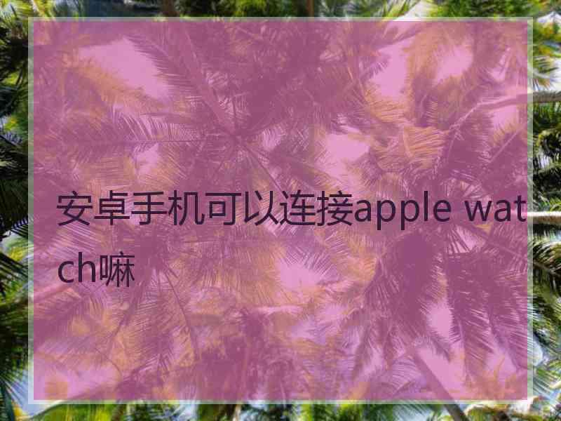 安卓手机可以连接apple watch嘛